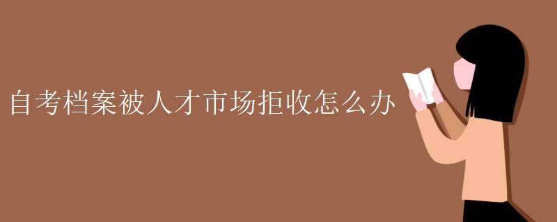 自考档案被人才市场拒收怎么办