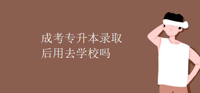 成考专升本录取后用去学校吗
